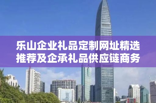 乐山企业礼品定制网址精选推荐及企承礼品供应链商务推广